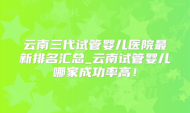 云南三代试管婴儿医院最新排名汇总_云南试管婴儿哪家成功率高！