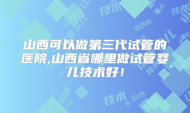 山西可以做第三代试管的医院,山西省哪里做试管婴儿技术好！