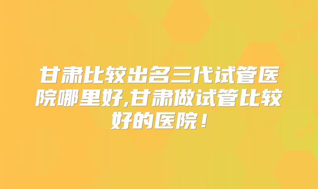 甘肃比较出名三代试管医院哪里好,甘肃做试管比较好的医院!
