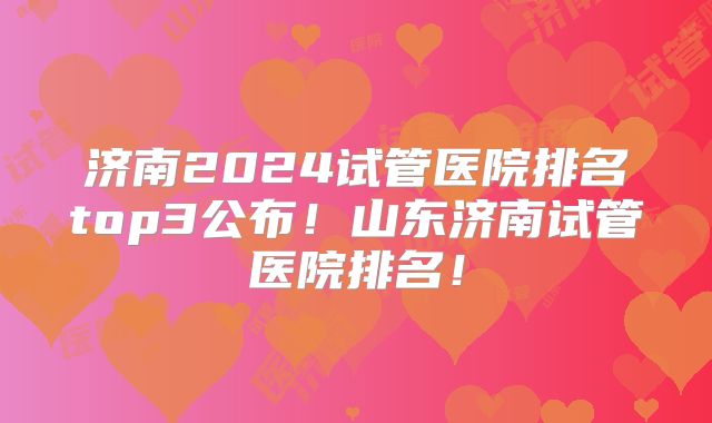 济南2024试管医院排名top3公布!山东济南试管医院排名!