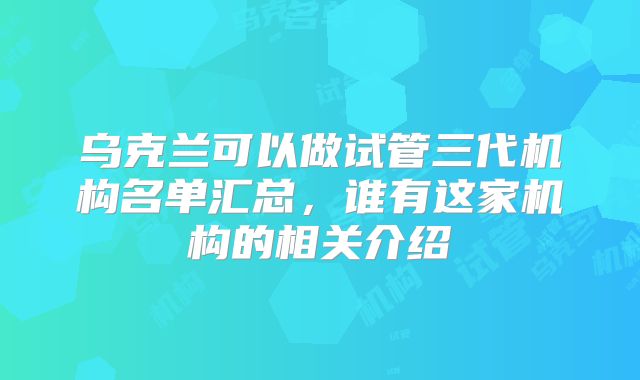 乌克兰可以做试管三代机构名单汇总,谁有这家机构的相关介绍