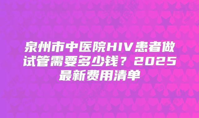泉州市中医院HIV患者做试管需要多少钱?2025最新费用清单