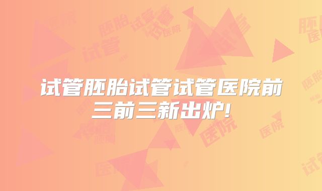 试管胚胎试管试管医院前三前三新出炉!