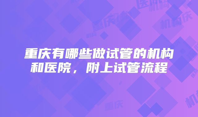 重庆有哪些做试管的机构和医院，附上试管流程