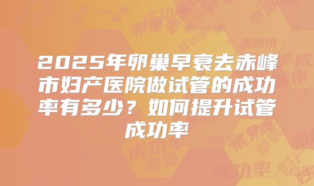 2025年卵巢早衰去赤峰市妇产医院做试管的成功率有多少?如何提升试管成功率