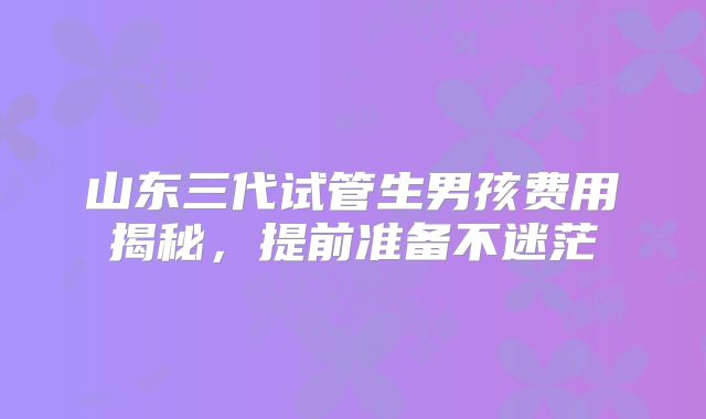 山东三代试管生男孩费用揭秘，提前准备不迷茫