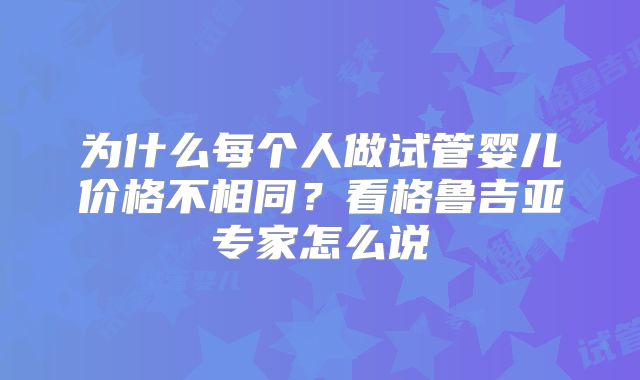 为什么每个人做试管婴儿价格不相同？看格鲁吉亚专家怎么说