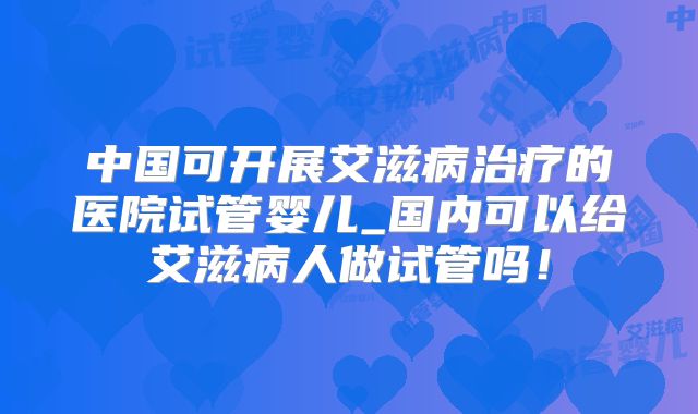 中国可开展艾滋病治疗的医院试管婴儿_国内可以给艾滋病人做试管吗！