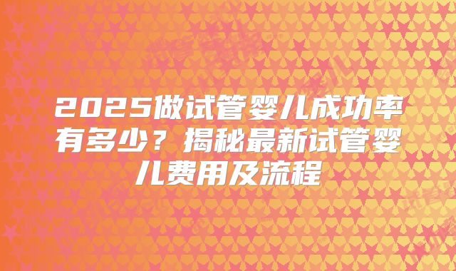 2025做试管婴儿成功率有多少？揭秘最新试管婴儿费用及流程