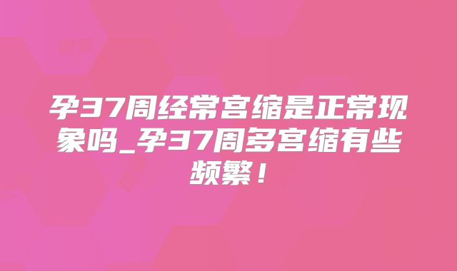 孕37周经常宫缩是正常现象吗_孕37周多宫缩有些频繁!