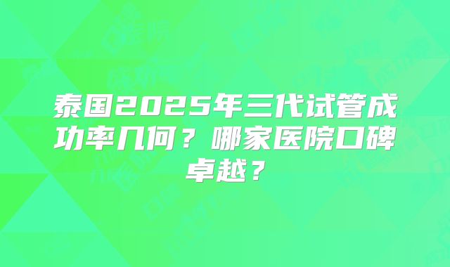 泰国2025年三代试管成功率几何？哪家医院口碑卓越？