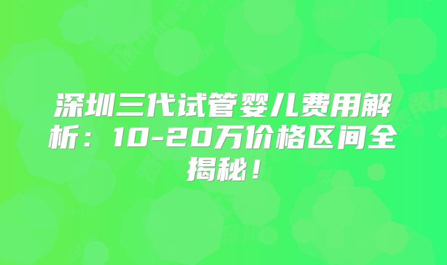 深圳三代试管婴儿费用解析：10-20万价格区间全揭秘！
