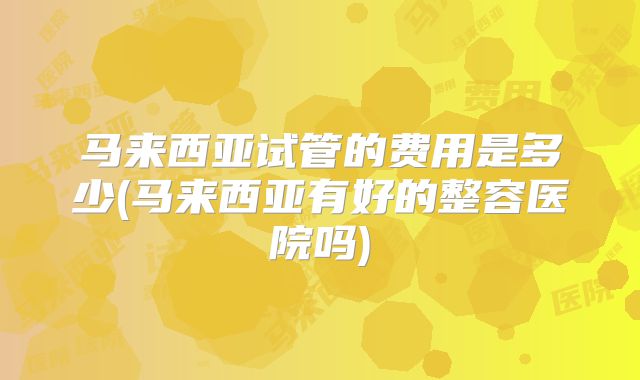 马来西亚试管的费用是多少(马来西亚有好的整容医院吗)