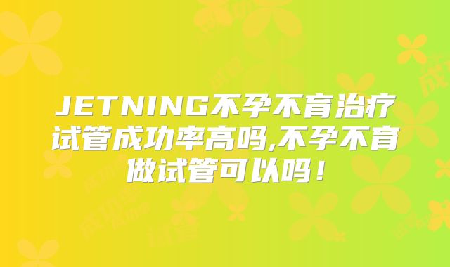 JETNING不孕不育治疗试管成功率高吗,不孕不育做试管可以吗！