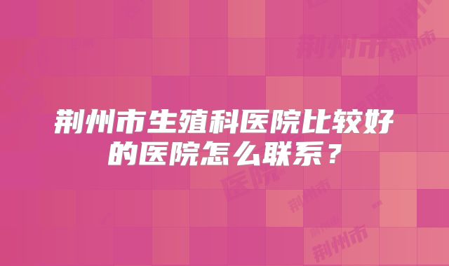 荆州市生殖科医院比较好的医院怎么联系?