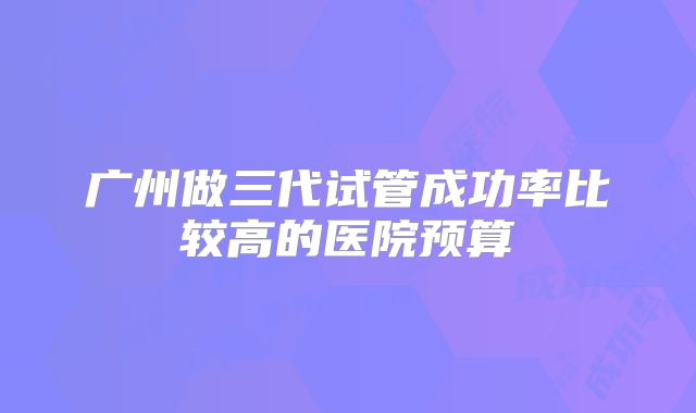 广州做三代试管成功率比较高的医院预算