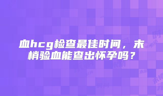 血hcg检查最佳时间,末梢验血能查出怀孕吗?