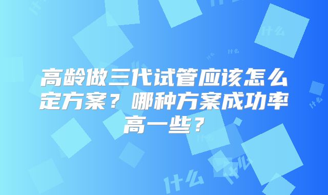 高龄做三代试管应该怎么定方案？哪种方案成功率高一些？