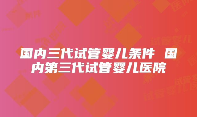 国内三代试管婴儿条件 国内第三代试管婴儿医院