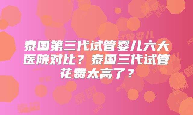 泰国第三代试管婴儿六大医院对比？泰国三代试管花费太高了？