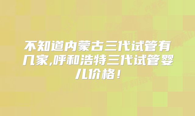 不知道内蒙古三代试管有几家,呼和浩特三代试管婴儿价格!