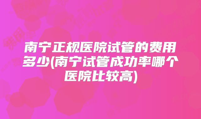 南宁正规医院试管的费用多少(南宁试管成功率哪个医院比较高)