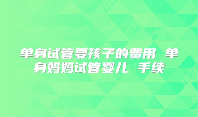 单身试管要孩子的费用 单身妈妈试管婴儿 手续
