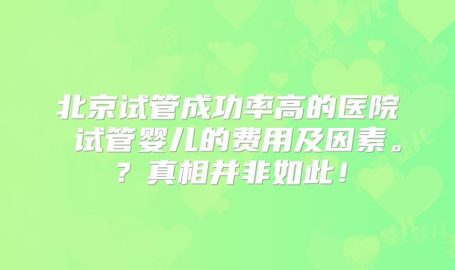 北京试管成功率高的医院 试管婴儿的费用及因素。?真相并非如此!