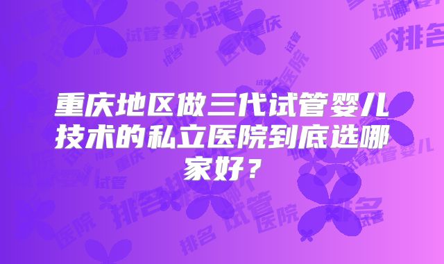 重庆地区做三代试管婴儿技术的私立医院到底选哪家好？