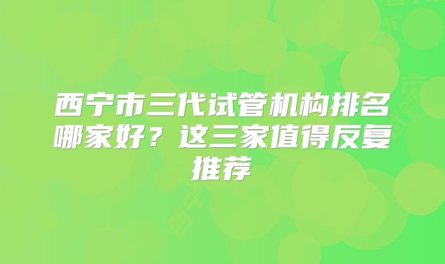 西宁市三代试管机构排名哪家好?这三家值得反复推荐