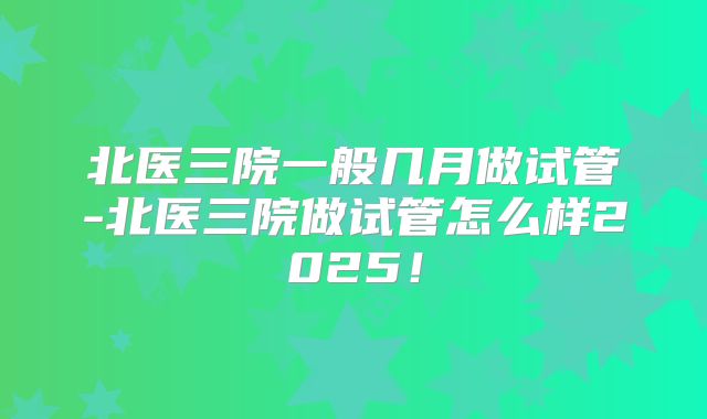 北医三院一般几月做试管-北医三院做试管怎么样2025！