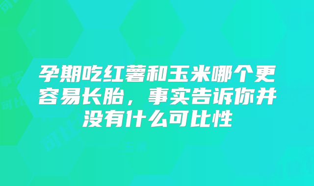 孕期吃红薯和玉米哪个更容易长胎,事实告诉你并没有什么可比性