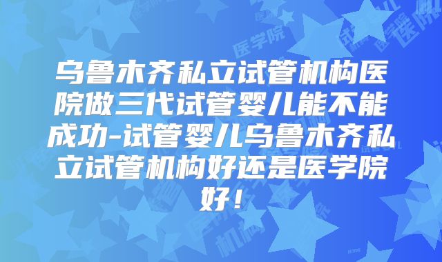乌鲁木齐私立试管机构医院做三代试管婴儿能不能成功-试管婴儿乌鲁木齐私立试管机构好还是医学院好！