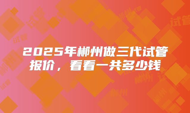 2025年郴州做三代试管报价,看看一共多少钱