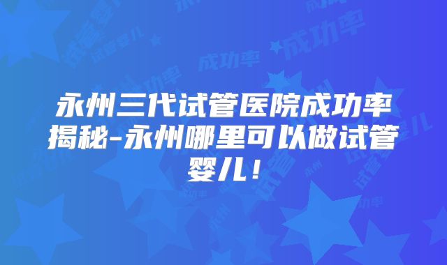 永州三代试管医院成功率揭秘-永州哪里可以做试管婴儿！