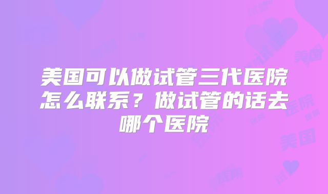 美国可以做试管三代医院怎么联系？做试管的话去哪个医院