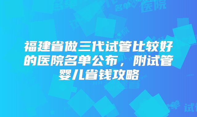 福建省做三代试管比较好的医院名单公布，附试管婴儿省钱攻略