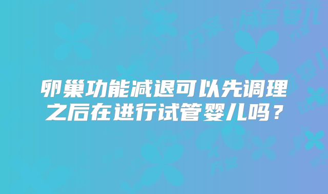 卵巢功能减退可以先调理之后在进行试管婴儿吗?