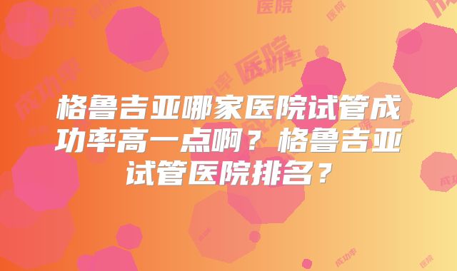 格鲁吉亚哪家医院试管成功率高一点啊?格鲁吉亚试管医院排名?