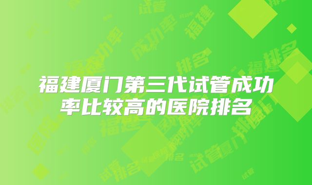 福建厦门第三代试管成功率比较高的医院排名