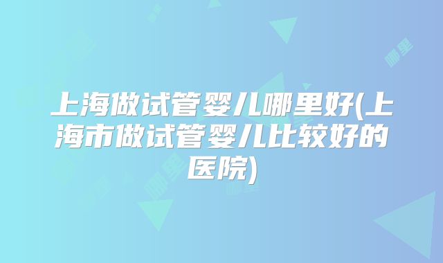 上海做试管婴儿哪里好(上海市做试管婴儿比较好的医院)