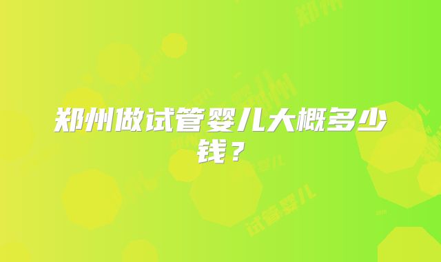 郑州做试管婴儿大概多少钱？