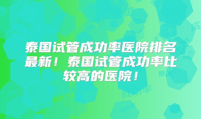 泰国试管成功率医院排名最新！泰国试管成功率比较高的医院！