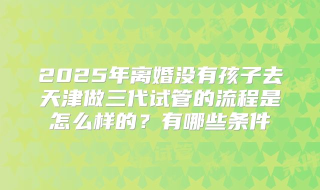 2025年离婚没有孩子去天津做三代试管的流程是怎么样的？有哪些条件