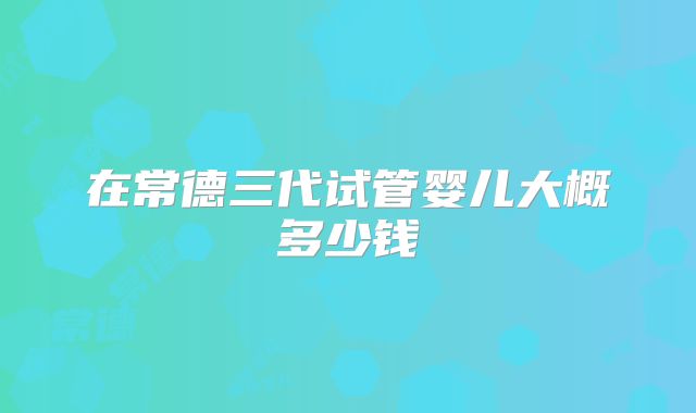 在常德三代试管婴儿大概多少钱