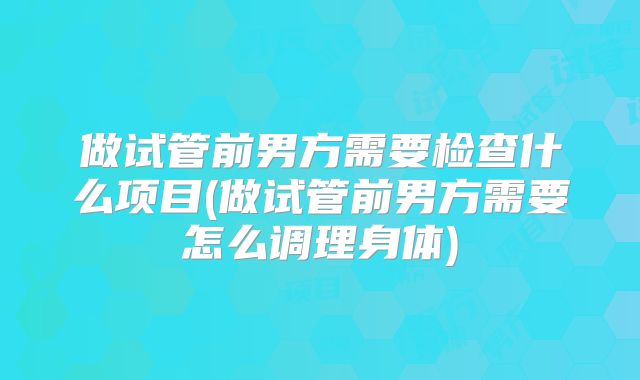 做试管前男方需要检查什么项目(做试管前男方需要怎么调理身体)