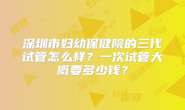 深圳市妇幼保健院的三代试管怎么样？一次试管大概要多少钱？