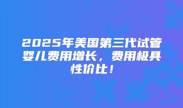 2025年美国第三代试管婴儿费用增长,费用极具性价比!