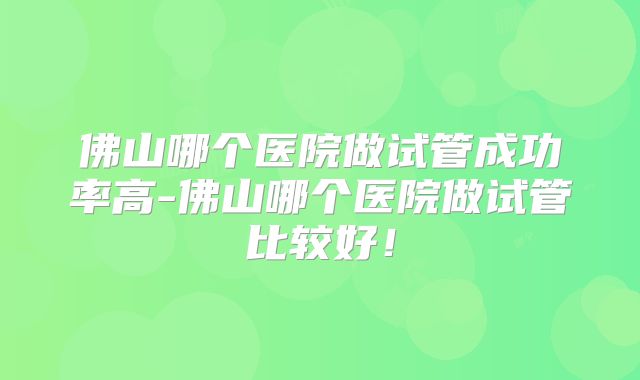 佛山哪个医院做试管成功率高-佛山哪个医院做试管比较好!