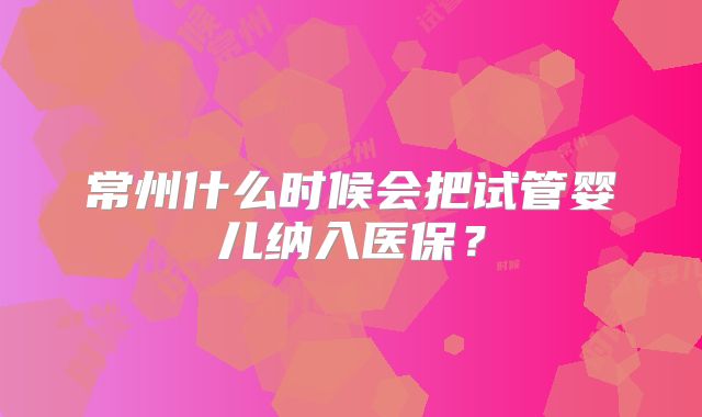常州什么时候会把试管婴儿纳入医保？